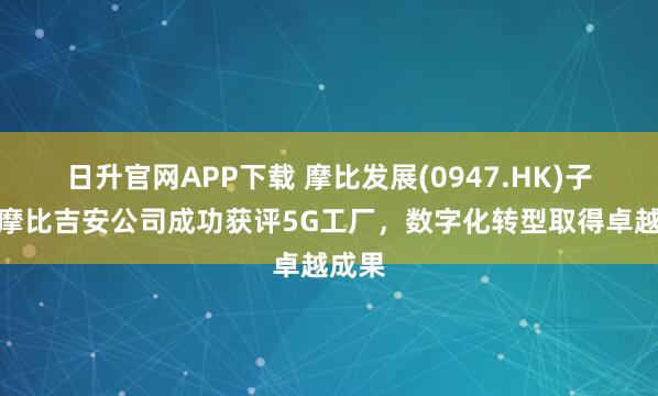 日升官网APP下载 摩比发展(0947.HK)子公司摩比吉安公司成功获评5G工厂,数字化转型取得卓越成果