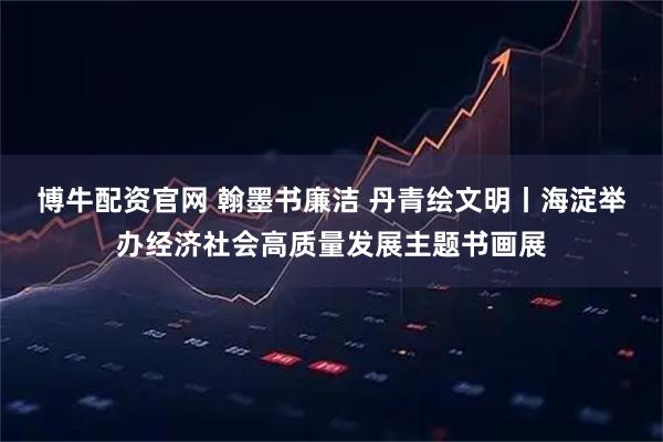 博牛配资官网 翰墨书廉洁 丹青绘文明丨海淀举办经济社会高质量发展主题书画展