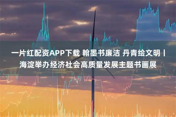 一片红配资APP下载 翰墨书廉洁 丹青绘文明丨海淀举办经济社会高质量发展主题书画展