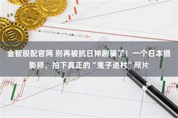 金智股配官网 别再被抗日神剧骗了！一个日本摄影师，拍下真正的“鬼子进村”照片
