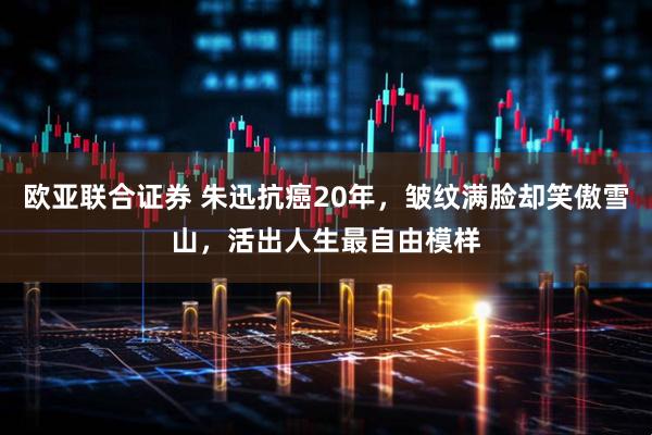 欧亚联合证券 朱迅抗癌20年,皱纹满脸却笑傲雪山,活出人生最自由模样