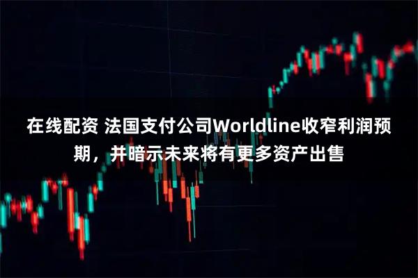 在线配资 法国支付公司Worldline收窄利润预期，并暗示未来将有更多资产出售
