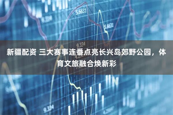 新疆配资 三大赛事连番点亮长兴岛郊野公园，体育文旅融合焕新彩
