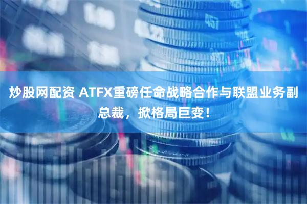炒股网配资 ATFX重磅任命战略合作与联盟业务副总裁，掀格局巨变！