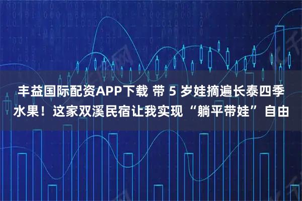 丰益国际配资APP下载 带 5 岁娃摘遍长泰四季水果！这家双溪民宿让我实现 “躺平带娃” 自由