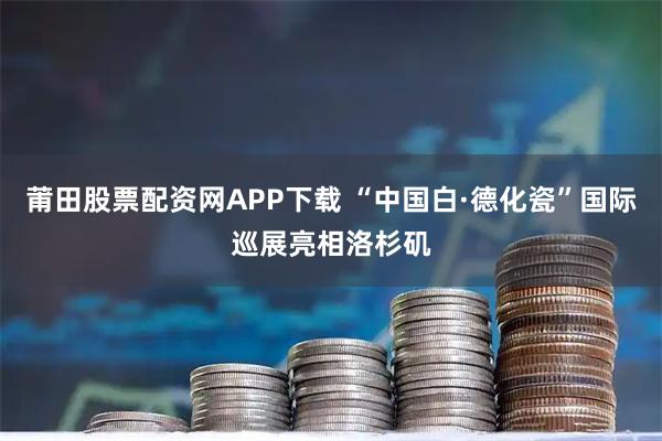 莆田股票配资网APP下载 “中国白·德化瓷”国际巡展亮相洛杉矶