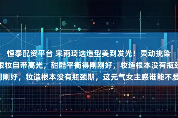 恒泰配资平台 宋雨琦这造型美到发光！灵动挑染发色配亮眼妆容，精致眼妆自带高光，甜酷平衡得刚刚好，妆造根本没有瓶颈期，这元气女主感谁能不爱？