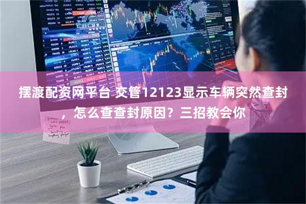 摆渡配资网平台 交管12123显示车辆突然查封，怎么查查封原因？三招教会你