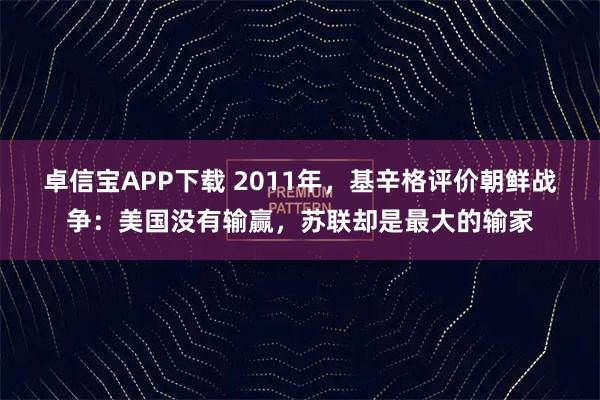 卓信宝APP下载 2011年，基辛格评价朝鲜战争：美国没有输赢，苏联却是最大的输家
