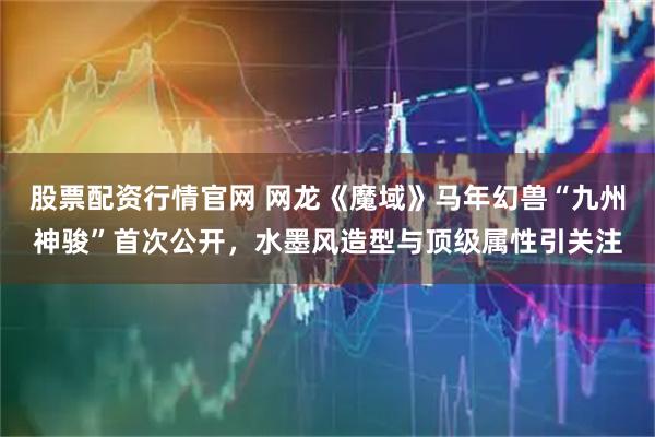 股票配资行情官网 网龙《魔域》马年幻兽“九州神骏”首次公开，水墨风造型与顶级属性引关注