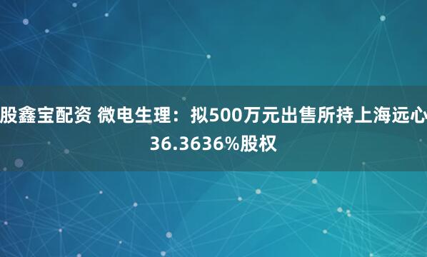 股鑫宝配资 微电生理:拟500万元出售所持上海远心36.3636%股权