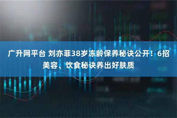 广升网平台 刘亦菲38岁冻龄保养秘诀公开！6招美容、饮食秘诀养出好肤质