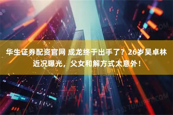 华生证券配资官网 成龙终于出手了？26岁吴卓林近况曝光，父女和解方式太意外！