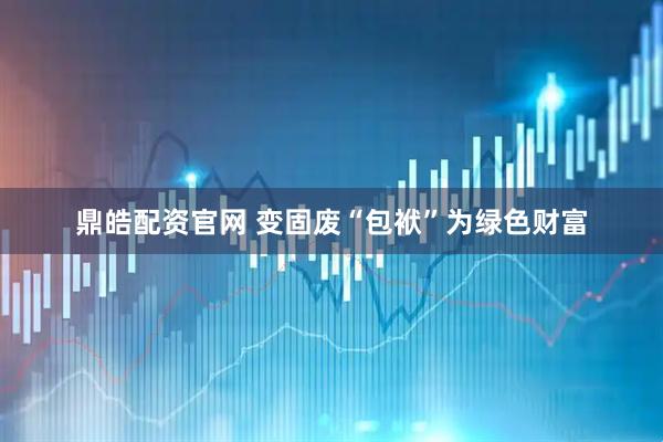 鼎皓配资官网 变固废“包袱”为绿色财富