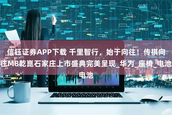 信钰证券APP下载 千里智行，始于向往！传祺向往M8乾崑石家庄上市盛典完美呈现_华为_座椅_电池