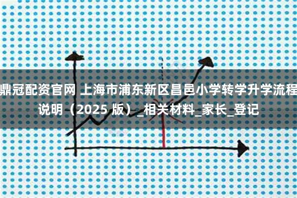 鼎冠配资官网 上海市浦东新区昌邑小学转学升学流程说明（2025 版）_相关材料_家长_登记