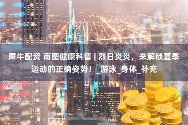 犀牛配资 南图健康科普 | 烈日炎炎，来解锁夏季运动的正确姿势！_游泳_身体_补充