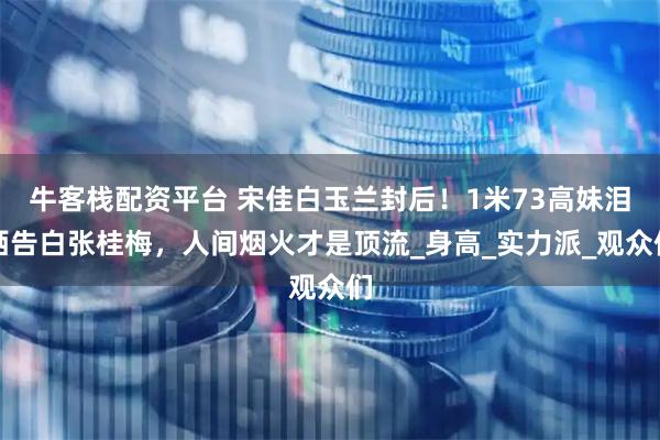 牛客栈配资平台 宋佳白玉兰封后！1米73高妹泪洒告白张桂梅，人间烟火才是顶流_身高_实力派_观众们