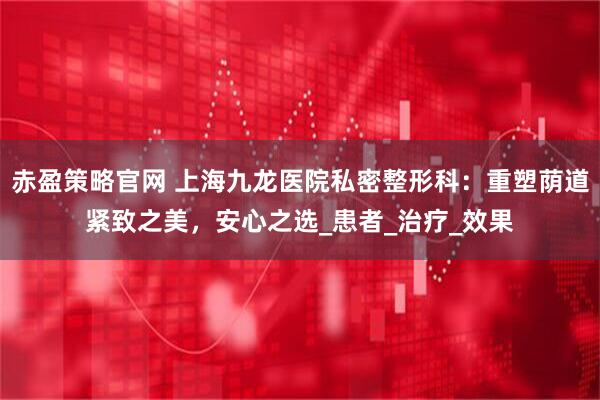 赤盈策略官网 上海九龙医院私密整形科：重塑荫道紧致之美，安心之选_患者_治疗_效果