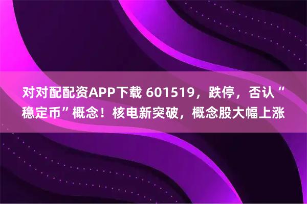 对对配配资APP下载 601519，跌停，否认“稳定币”概念！核电新突破，概念股大幅上涨