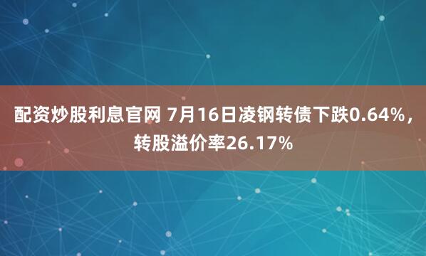 配资炒股利息官网 7月16日凌钢转债下跌0.64%，转股溢价率26.17%