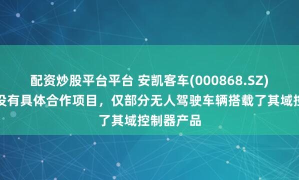 配资炒股平台平台 安凯客车(000868.SZ)：与华为没有具体合作项目，仅部分无人驾驶车辆搭载了其域控制器产品