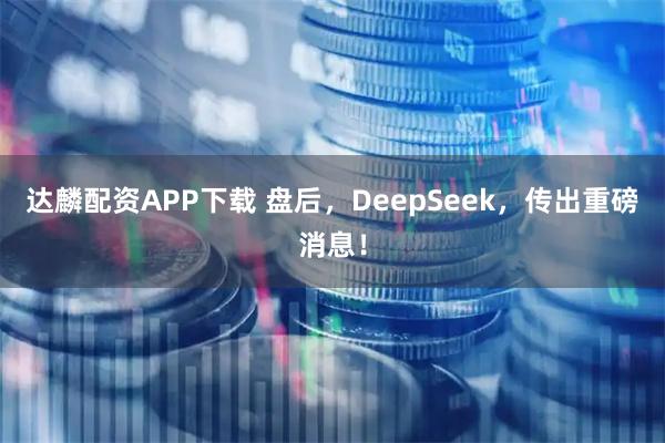 达麟配资APP下载 盘后，DeepSeek，传出重磅消息！