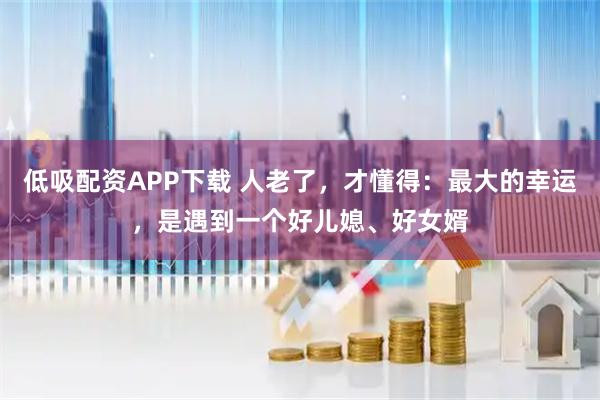 低吸配资APP下载 人老了，才懂得：最大的幸运，是遇到一个好儿媳、好女婿