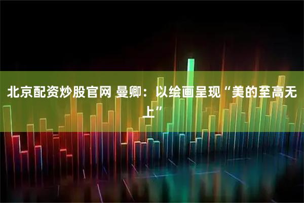 北京配资炒股官网 曼卿：以绘画呈现“美的至高无上”