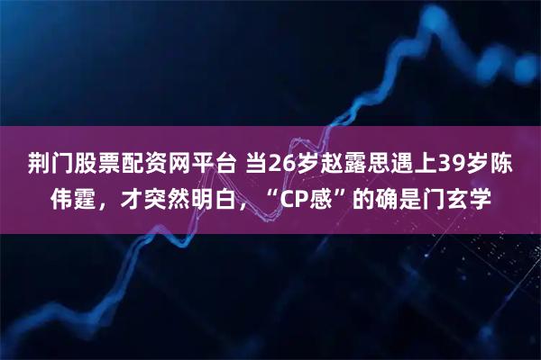 荆门股票配资网平台 当26岁赵露思遇上39岁陈伟霆，才突然明白，“CP感”的确是门玄学