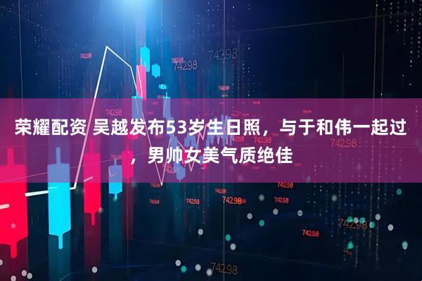荣耀配资 吴越发布53岁生日照，与于和伟一起过，男帅女美气质绝佳