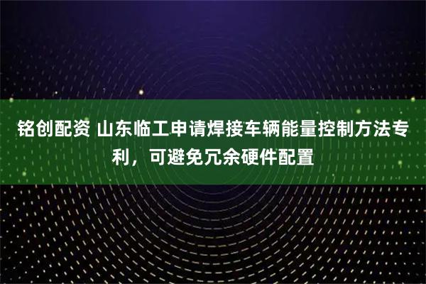 铭创配资 山东临工申请焊接车辆能量控制方法专利,可避免冗余硬件配置