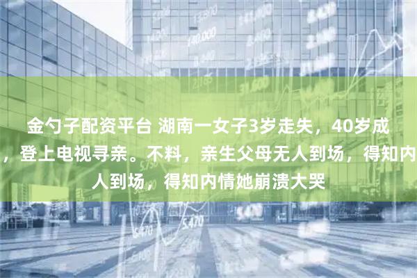 金勺子配资平台 湖南一女子3岁走失,40岁成为千万富豪后,登上电视寻亲。不料,亲生父母无人到场,得知内情她崩溃大哭