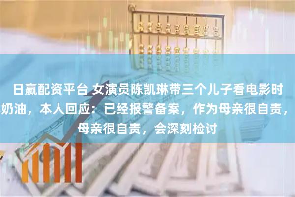 日赢配资平台 女演员陈凯琳带三个儿子看电影时吵闹遭人淋奶油，本人回应：已经报警备案，作为母亲很自责，会深刻检讨