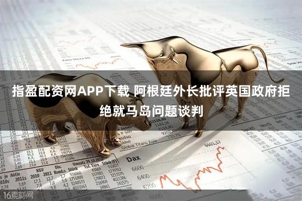 指盈配资网APP下载 阿根廷外长批评英国政府拒绝就马岛问题谈判