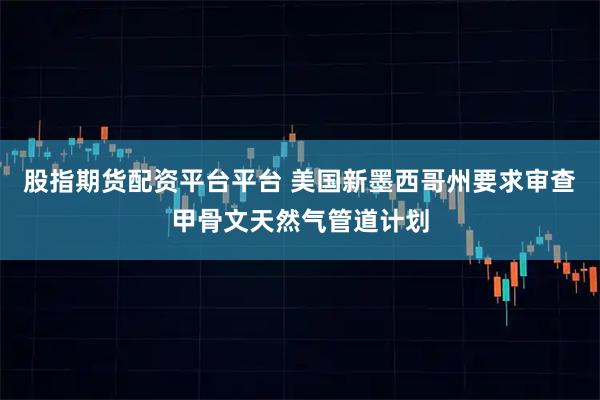 股指期货配资平台平台 美国新墨西哥州要求审查甲骨文天然气管道计划